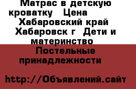 Матрас в детскую кроватку › Цена ­ 1 500 - Хабаровский край, Хабаровск г. Дети и материнство » Постельные принадлежности   